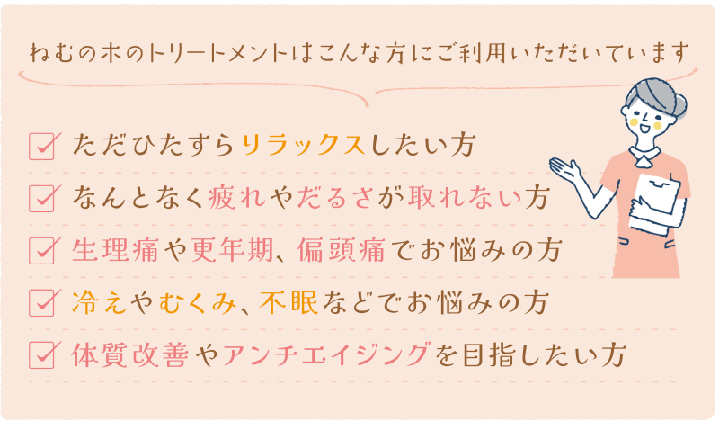 ねむの木のトリートメントはこんな時にご利用頂いています。ただひたすらリラックスをしたい時。病気ではないけどなんとなく疲れが取れない時。デスクワークや立ち仕事で肩や腰が凝っている時。生理痛や月経不順、PMSで辛い時。冷えやむくみ、不眠などでお悩みの時。